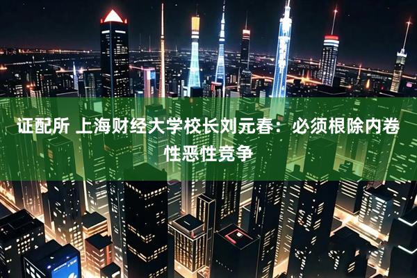 证配所 上海财经大学校长刘元春：必须根除内卷性恶性竞争