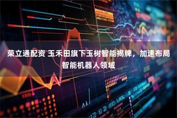荣立通配资 玉禾田旗下玉树智能揭牌，加速布局智能机器人领域