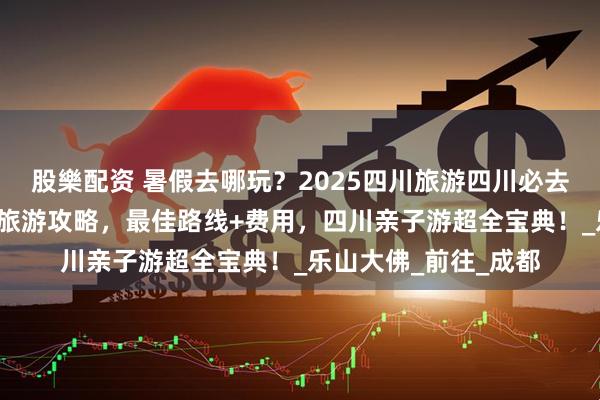 股樂配资 暑假去哪玩？2025四川旅游四川必去景点+四川五天四晚旅游攻略，最佳路线+费用，四川亲子游超全宝典！_乐山大佛_前往_成都