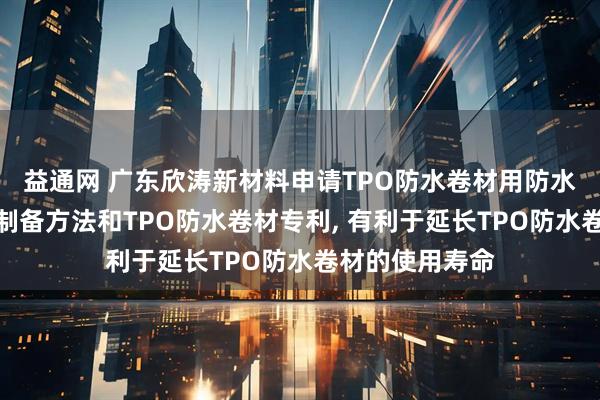益通网 广东欣涛新材料申请TPO防水卷材用防水热熔胶膜及其制备方法和TPO防水卷材专利, 有利于延长TPO防水卷材的使用寿命