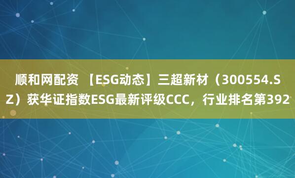 顺和网配资 【ESG动态】三超新材（300554.SZ）获华证指数ESG最新评级CCC，行业排名第392