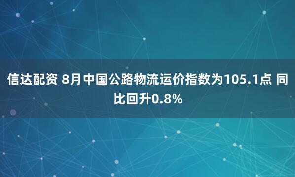 信达配资 8月中国公路物流运价指数为105.1点 同比回升0.8%