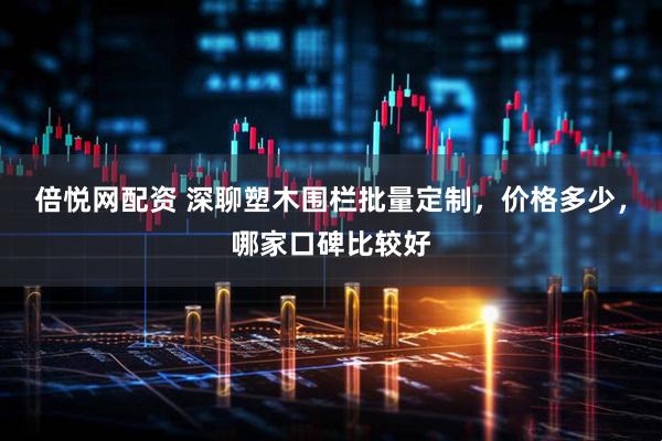 倍悦网配资 深聊塑木围栏批量定制，价格多少，哪家口碑比较好