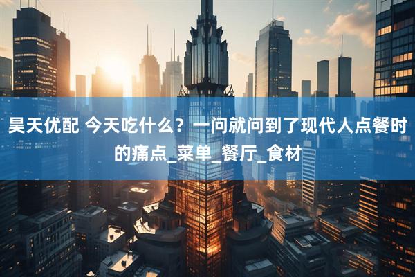 昊天优配 今天吃什么？一问就问到了现代人点餐时的痛点_菜单_餐厅_食材