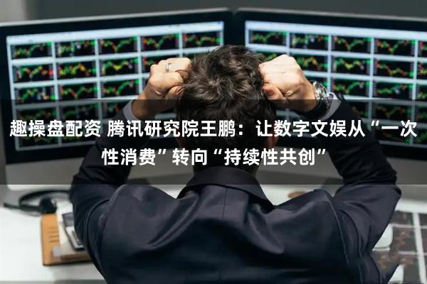 趣操盘配资 腾讯研究院王鹏：让数字文娱从“一次性消费”转向“持续性共创”