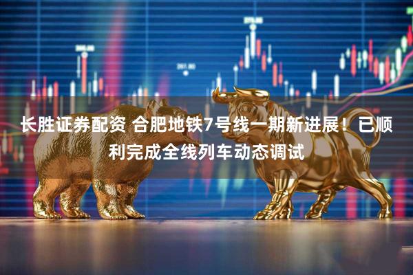 长胜证券配资 合肥地铁7号线一期新进展！已顺利完成全线列车动态调试
