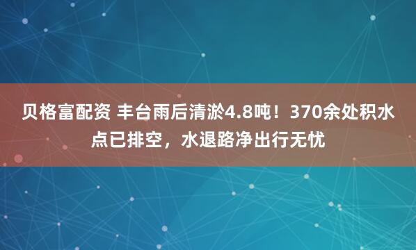 贝格富配资 丰台雨后清淤4.8吨！370余处积水点已排空，水退路净出行无忧