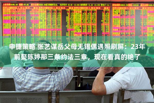 申捷策略 张艺谋岳父母无锡偶遇照刷屏：23年前娶陈婷那三条约法三章，现在看真的绝了